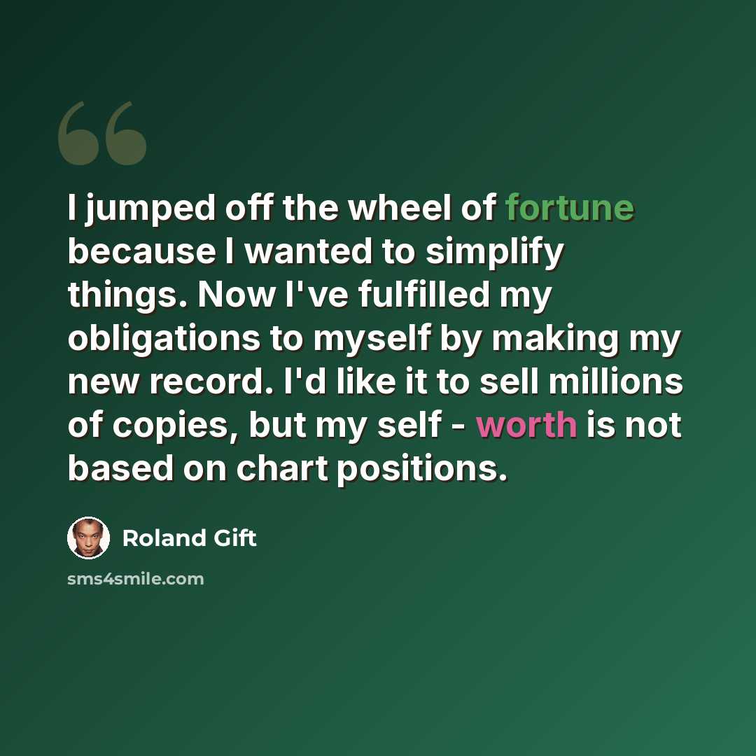 “I jumped off the wheel of fortune because I wanted to simplify things. Now I've fulfilled my obligations to myself by making my new record. I'd like it to sell millions of copies, but my self - worth is not based on chart positions.” quote by Roland Gift
