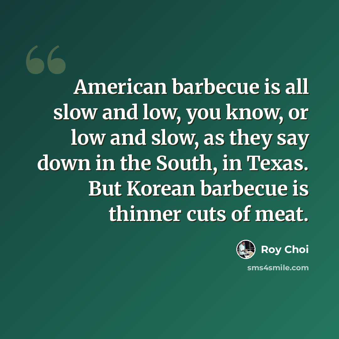 “American barbecue is all slow and low, you know, or low and slow, as they say down in the South, in Texas. But Korean barbecue is thinner cuts of meat.” quote by Roy Choi