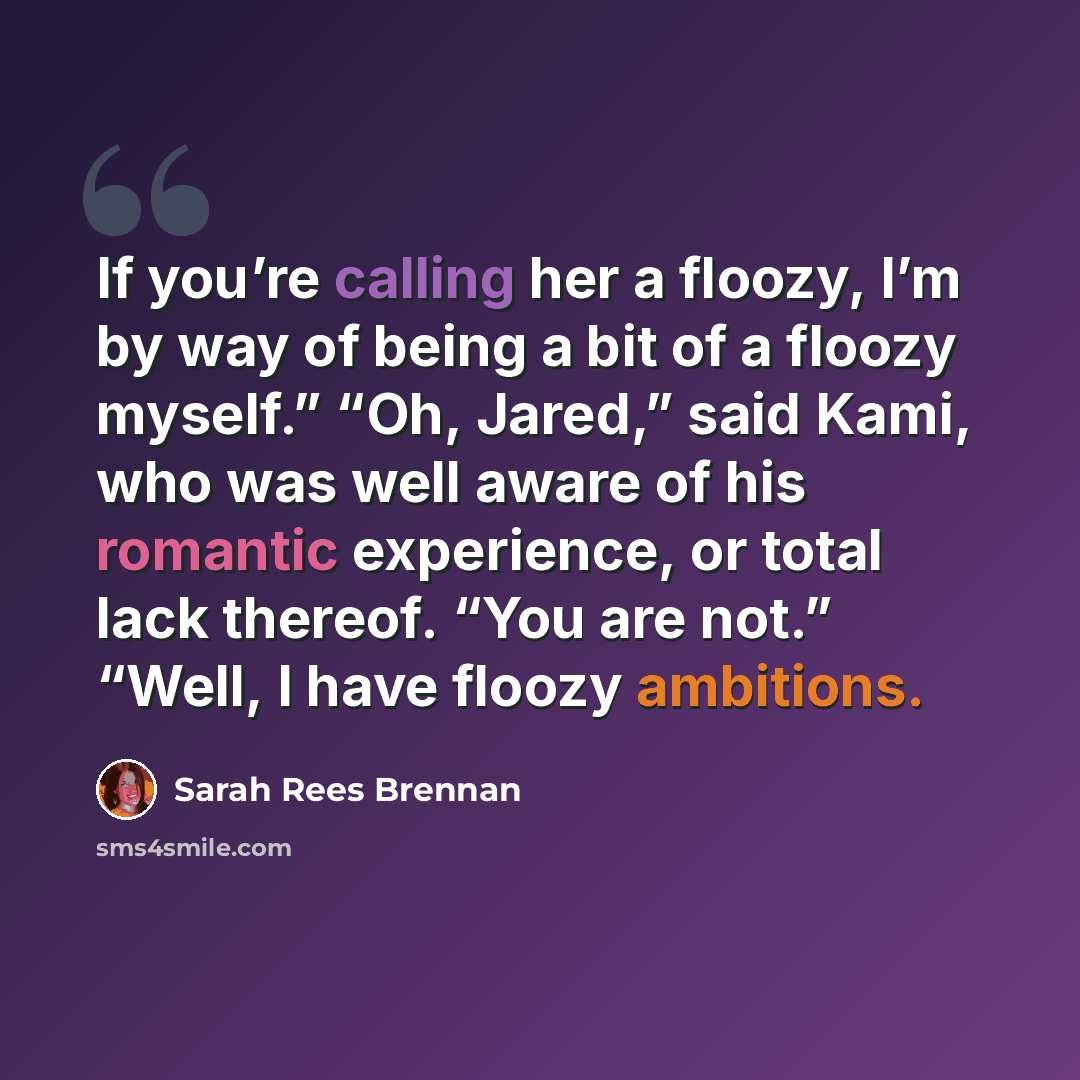 “If you’re calling her a floozy, I’m by way of being a bit of a floozy myself.” “Oh, Jared,” said Kami, who was well aware of his romantic experience, or total lack thereof. “You are not.” “Well, I have floozy ambitions.” quote by Sarah Rees Brennan