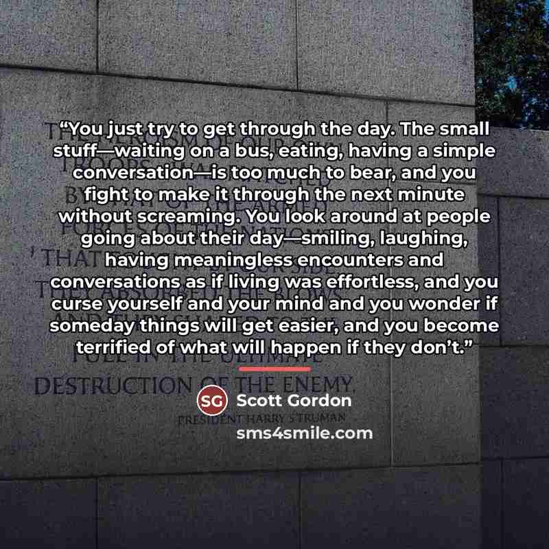 “You just try to get through the day. The small stuff—waiting on a bus, eating, having a simple conversation—is too much to bear, and you fight to make it through the next minute without screaming. You look around at people going about their day—smiling, laughing, having meaningless encounters and…” quote by Scott Gordon