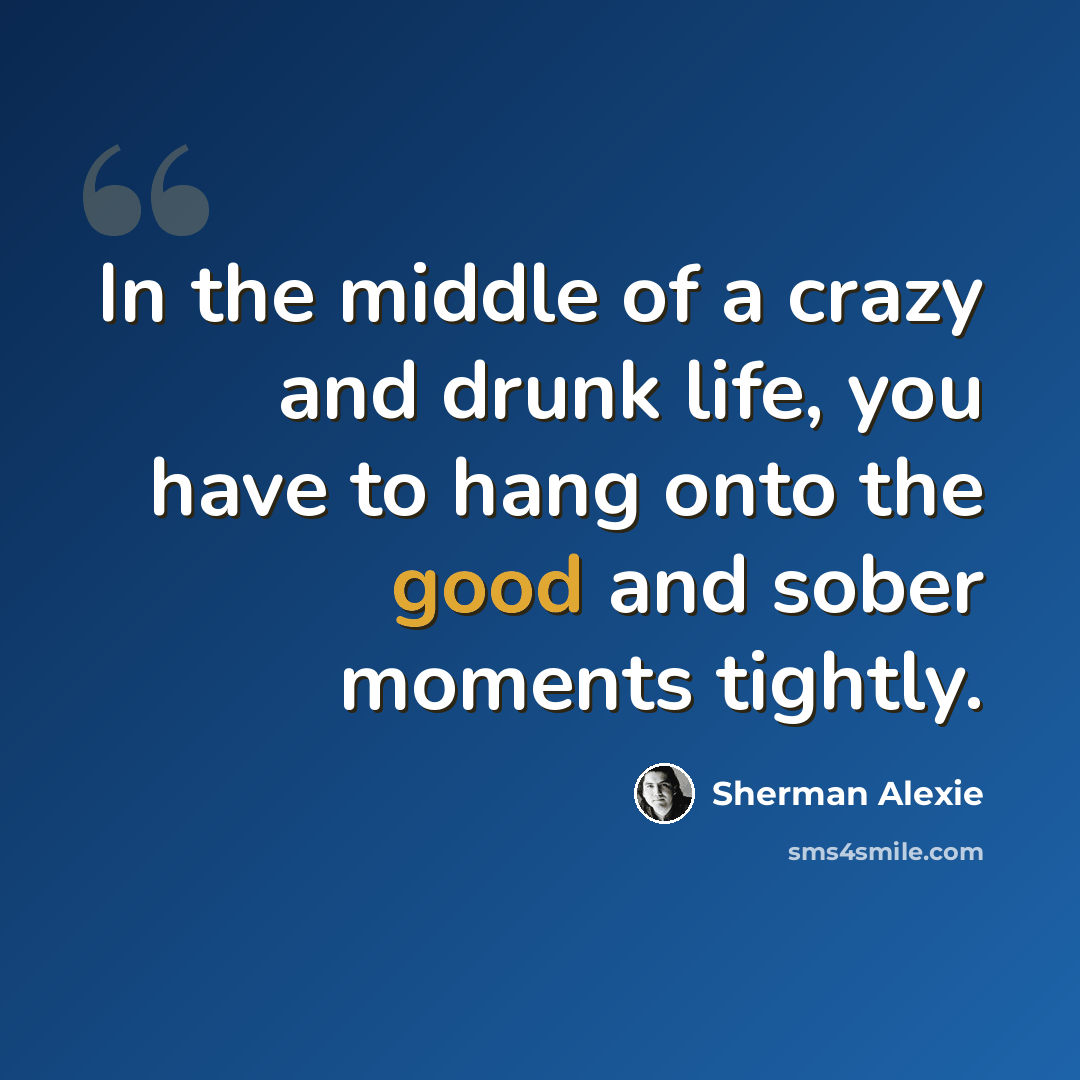 “In the middle of a crazy and drunk life, you have to hang onto the good and sober moments tightly.” quote by Sherman Alexie