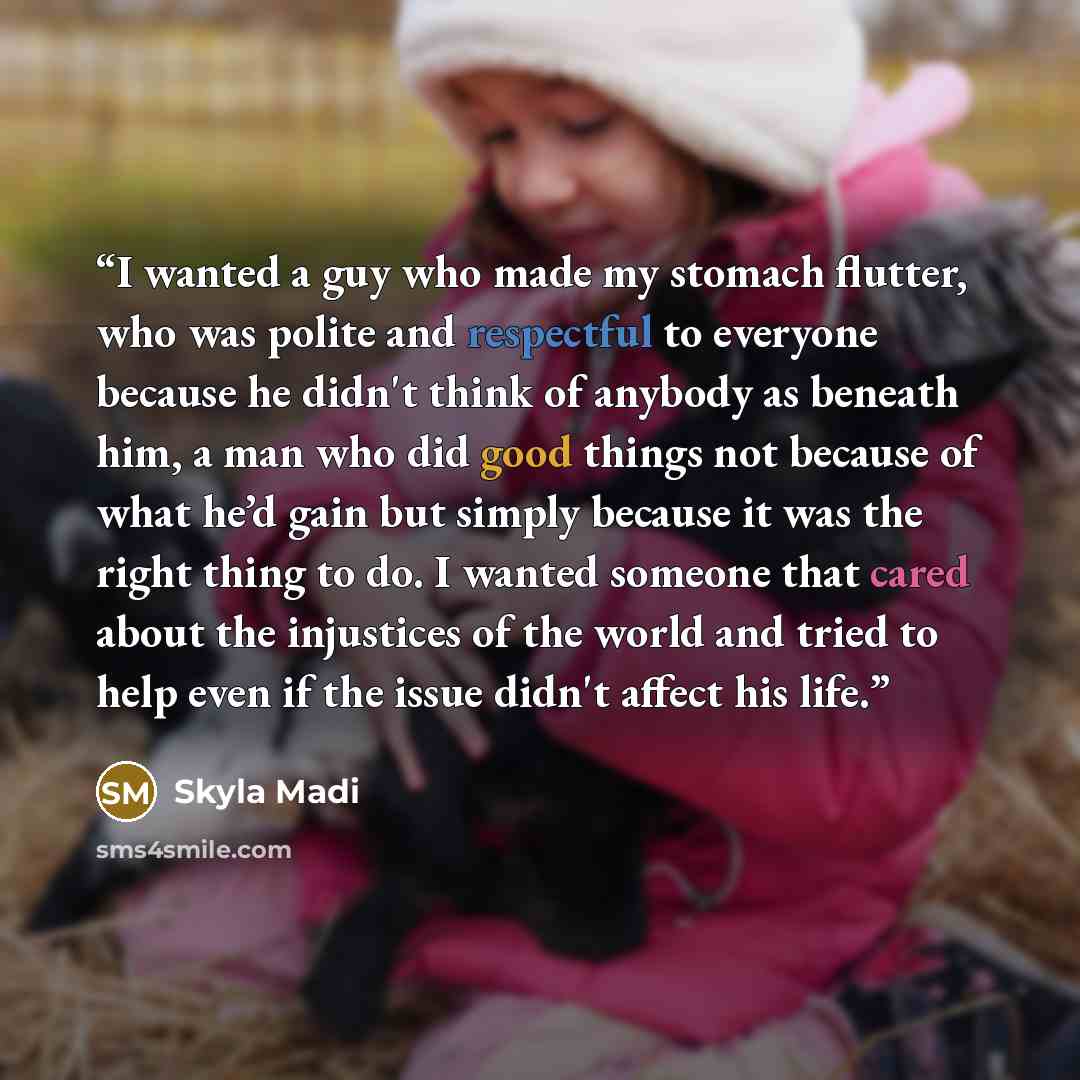 “I wanted a guy who made my stomach flutter, who was polite and respectful to everyone because he didn't think of anybody as beneath him, a man who did good things not because of what he’d gain but simply because it was the right thing to do. I wanted someone that cared about the injustices of the…” quote by Skyla Madi