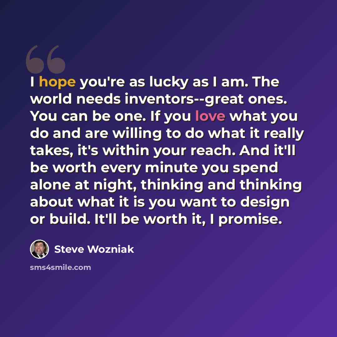“I hope you're as lucky as I am. The world needs inventors--great ones. You can be one. If you love what you do and are willing to do what it really takes, it's within your reach. And it'll be worth every minute you spend alone at night, thinking and thinking about what it is you want to design or…” quote by Steve Wozniak