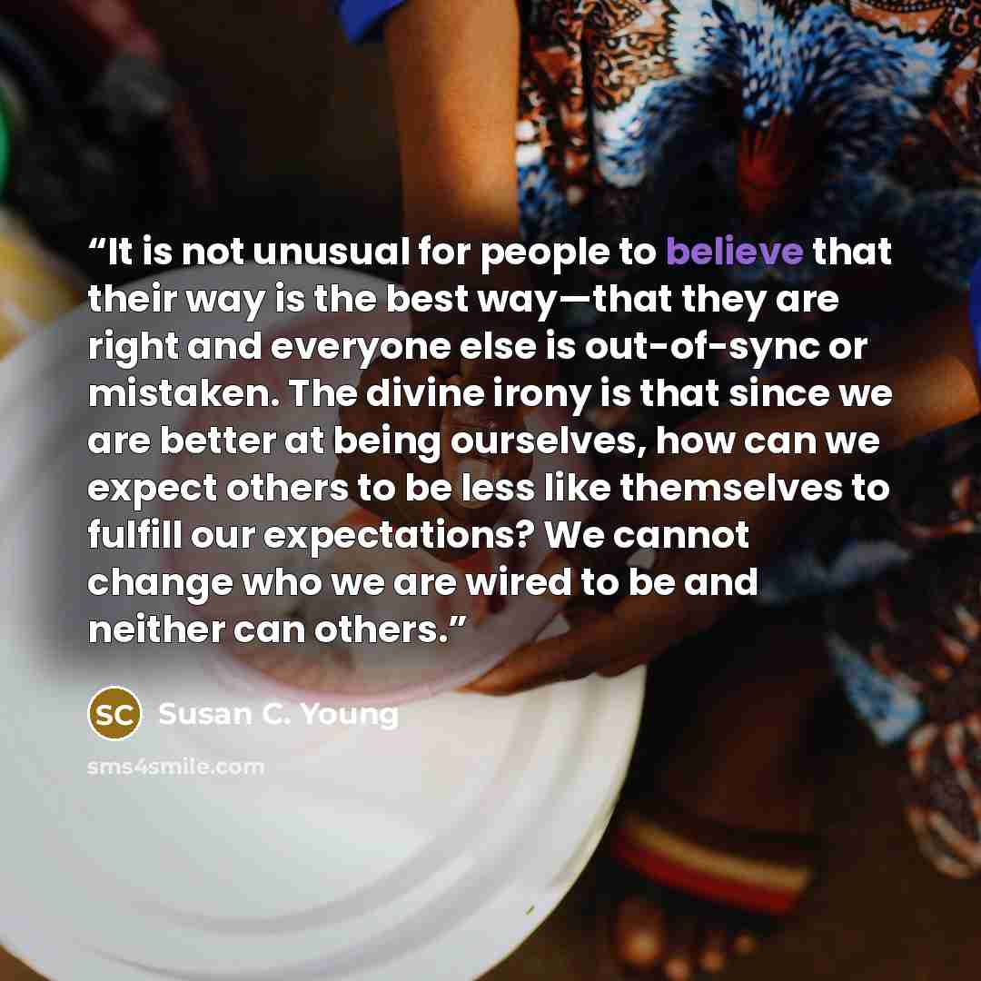 “It is not unusual for people to believe that their way is the best way—that they are right and everyone else is out-of-sync or mistaken. The divine irony is that since we are better at being ourselves, how can we expect others to be less like themselves to fulfill our expectations? We cannot…” quote by Susan C. Young