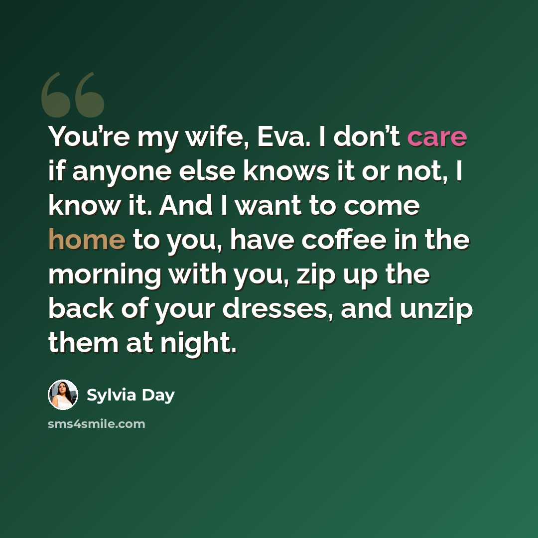 “You’re my wife, Eva. I don’t care if anyone else knows it or not, I know it. And I want to come home to you, have coffee in the morning with you, zip up the back of your dresses, and unzip them at night.” quote by Sylvia Day