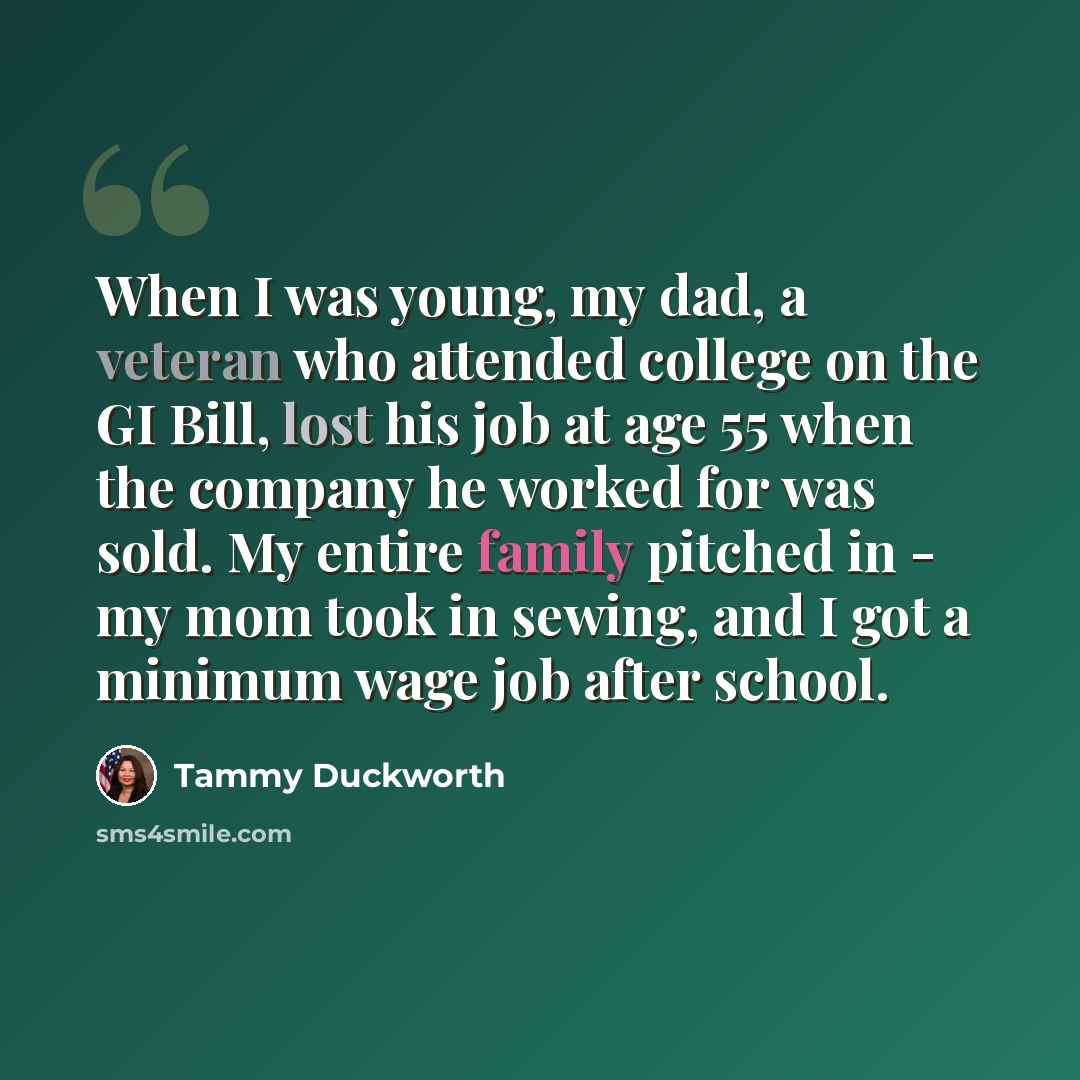 “When I was young, my dad, a veteran who attended college on the GI Bill, lost his job at age 55 when the company he worked for was sold. My entire family pitched in - my mom took in sewing, and I got a minimum wage job after school.” quote by Tammy Duckworth