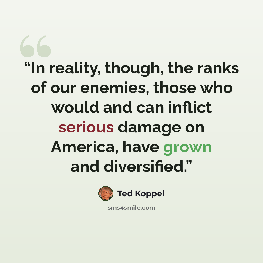 “In reality, though, the ranks of our enemies, those who would and can inflict serious damage on America, have grown and diversified.” quote by Ted Koppel