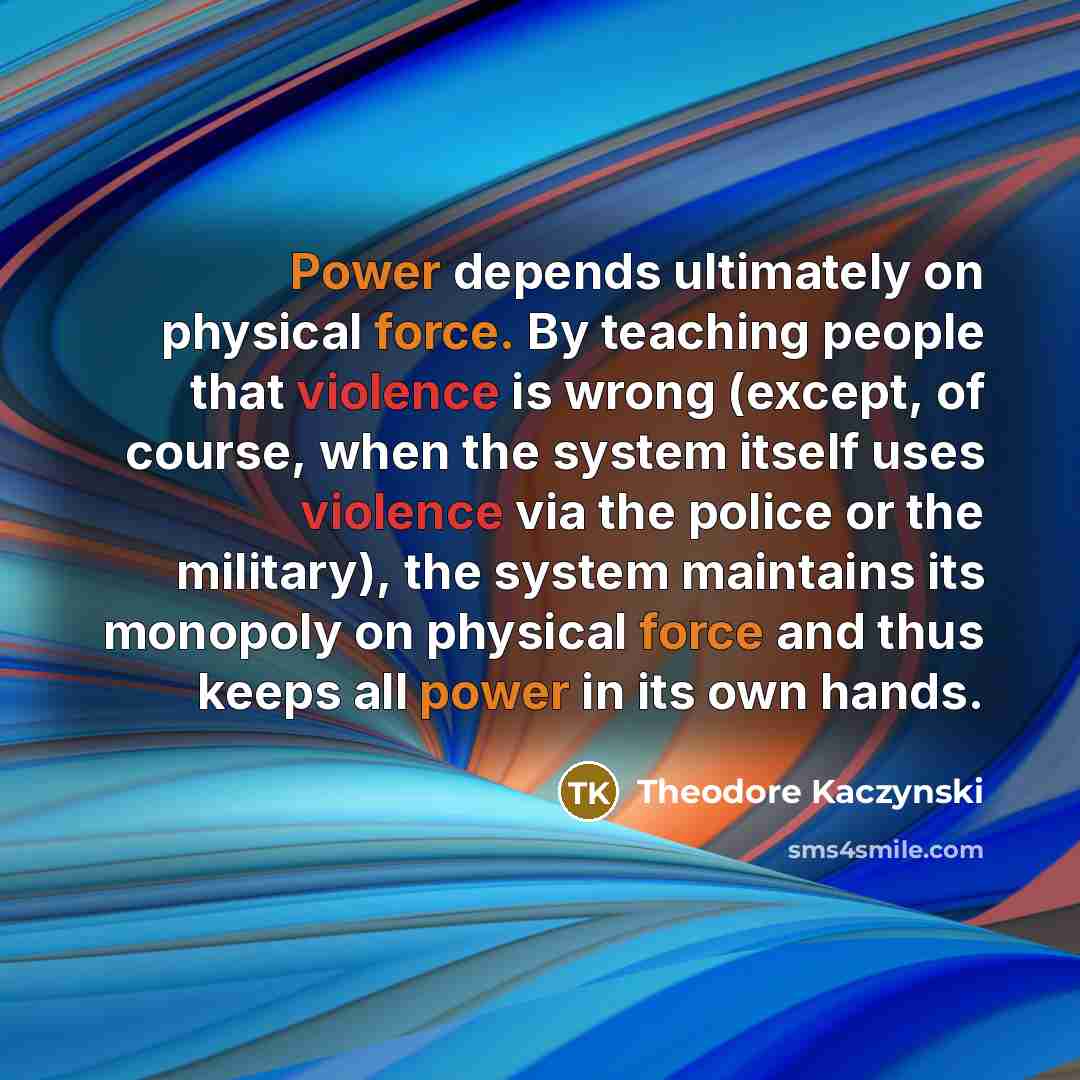 “Power depends ultimately on physical force. By teaching people that violence is wrong (except, of course, when the system itself uses violence via the police or the military), the system maintains its monopoly on physical force and thus keeps all power in its own hands.” quote by Theodore Kaczynski