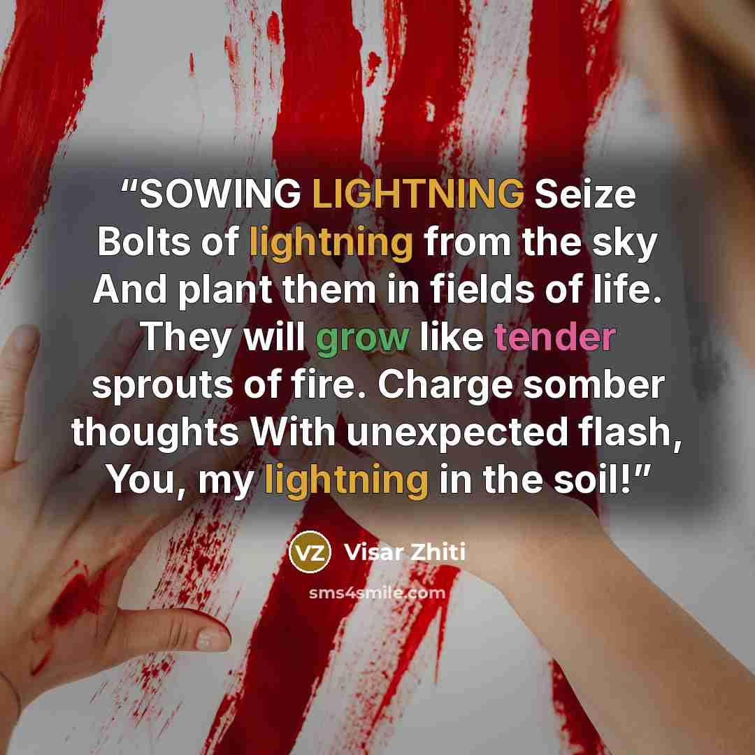 “SOWING LIGHTNING Seize Bolts of lightning from the sky And plant them in fields of life. They will grow like tender sprouts of fire. Charge somber thoughts With unexpected flash, You, my lightning in the soil!” quote by Visar Zhiti