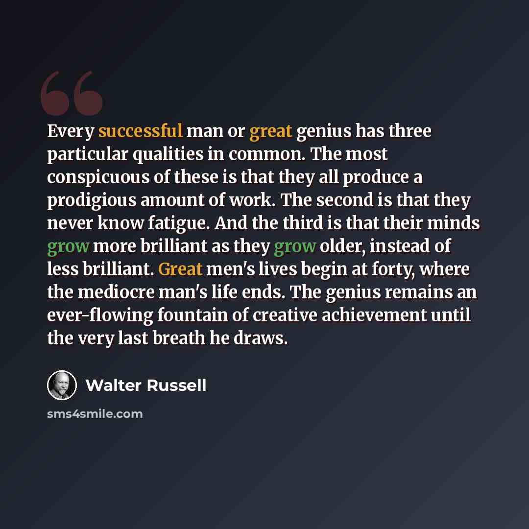 “Every successful man or great genius has three particular qualities in common. The most conspicuous of these is that they all produce a prodigious amount of work. The second is that they never know fatigue. And the third is that their minds grow more brilliant as they grow older, instead of less…” quote by Walter Russell