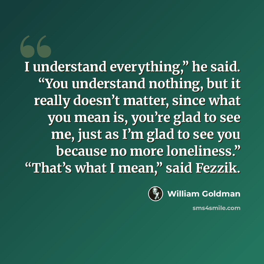 “I understand everything,” he said. “You understand nothing, but it really doesn’t matter, since what you mean is, you’re glad to see me, just as I’m glad to see you because no more loneliness.” “That’s what I mean,” said Fezzik.” quote by William Goldman