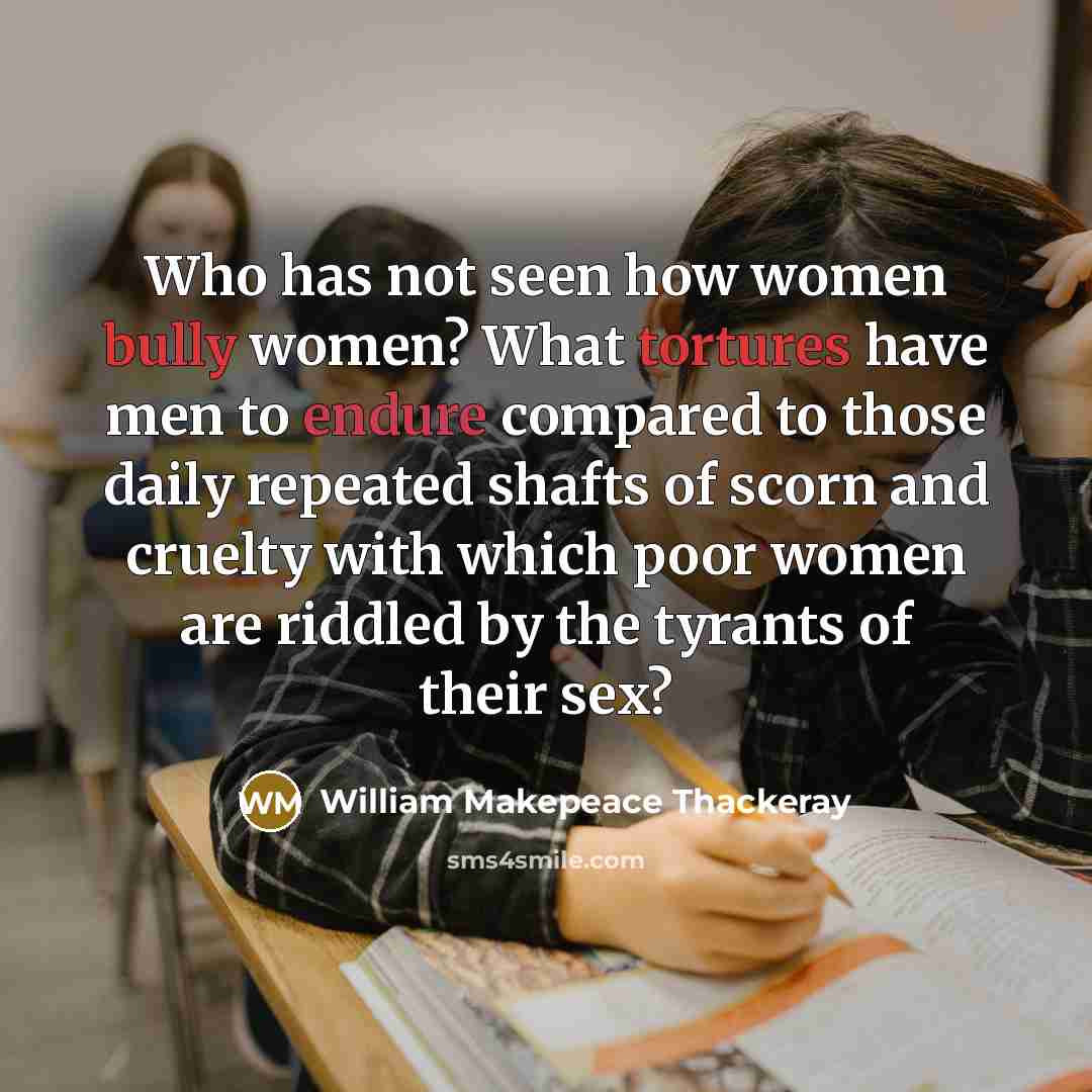 “Who has not seen how women bully women? What tortures have men to endure compared to those daily repeated shafts of scorn and cruelty with which poor women are riddled by the tyrants of their sex?” quote by William Makepeace Thackeray