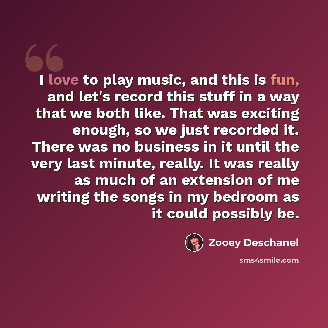 “I love to play music, and this is fun, and let's record this stuff in a way that we both like. That was exciting enough, so we just recorded it. There was no business in it until the very last minute, really. It was really as much of an extension of me writing the songs in my bedroom as it could…” quote by Zooey Deschanel