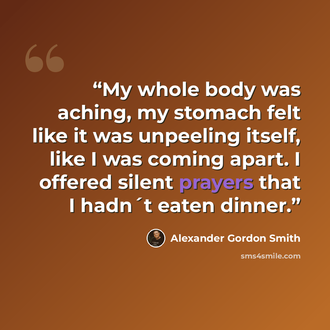 “My whole body was aching, my stomach felt like it was unpeeling itself, like I was coming apart. I offered silent prayers that I hadn´t eaten dinner.” quote by Alexander Gordon Smith
