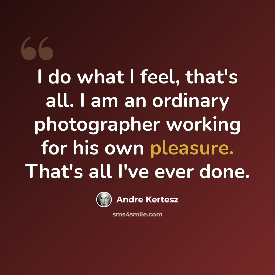 “I do what I feel, that's all. I am an ordinary photographer working for his own pleasure. That's all I've ever done.” quote by Andre Kertesz