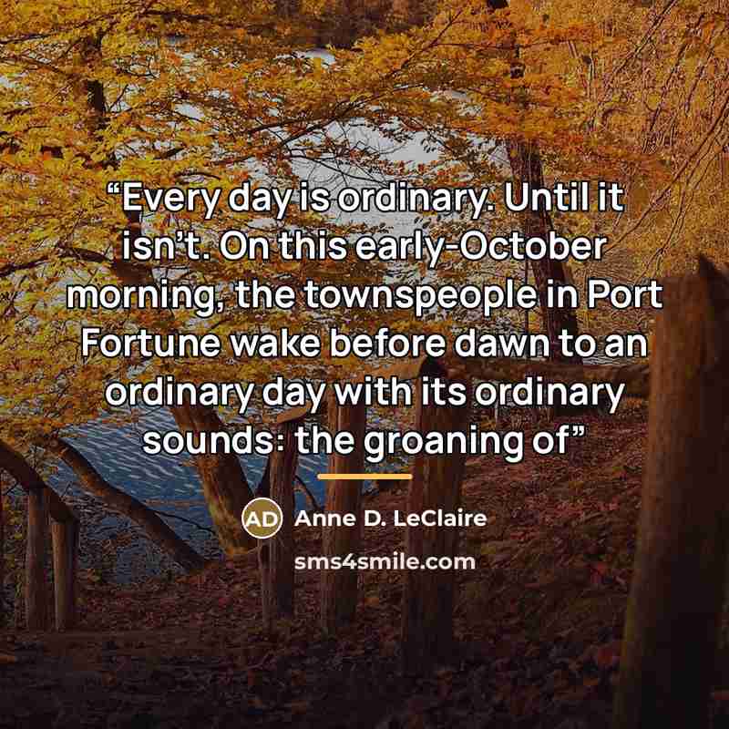 “Every day is ordinary. Until it isn’t. On this early-October morning, the townspeople in Port Fortune wake before dawn to an ordinary day with its ordinary sounds: the groaning of” quote by Anne D. LeClaire