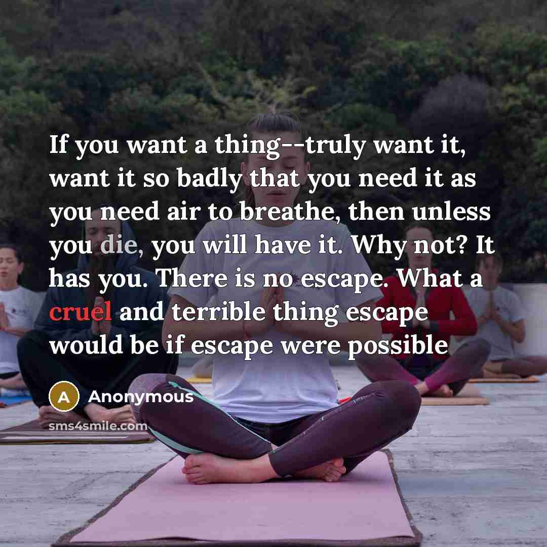 “If you want a thing--truly want it, want it so badly that you need it as you need air to breathe, then unless you die, you will have it. Why not? It has you. There is no escape. What a cruel and terrible thing escape would be if escape were possible” quote by Anonymous