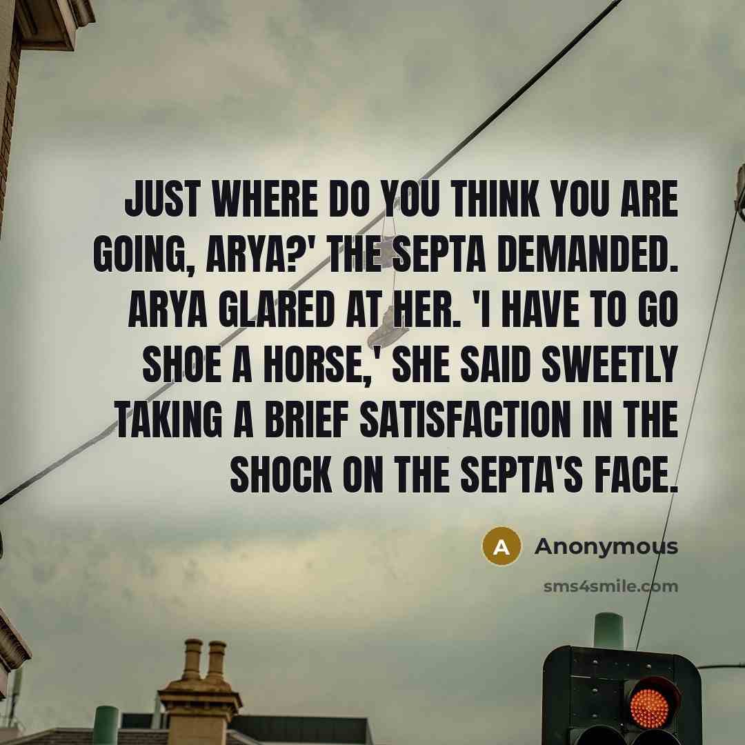 “Just where do you think you are going, Arya?' the septa demanded. Arya glared at her. 'I have to go shoe a horse,' she said sweetly taking a brief satisfaction in the shock on the septa's face.” quote by Anonymous