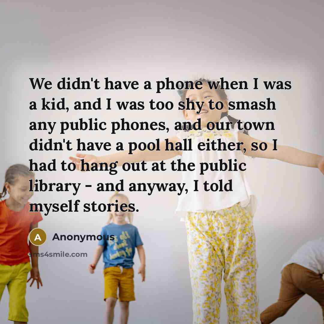 “We didn't have a phone when I was a kid, and I was too shy to smash any public phones, and our town didn't have a pool hall either, so I had to hang out at the public library - and anyway, I told myself stories.” quote by Anonymous