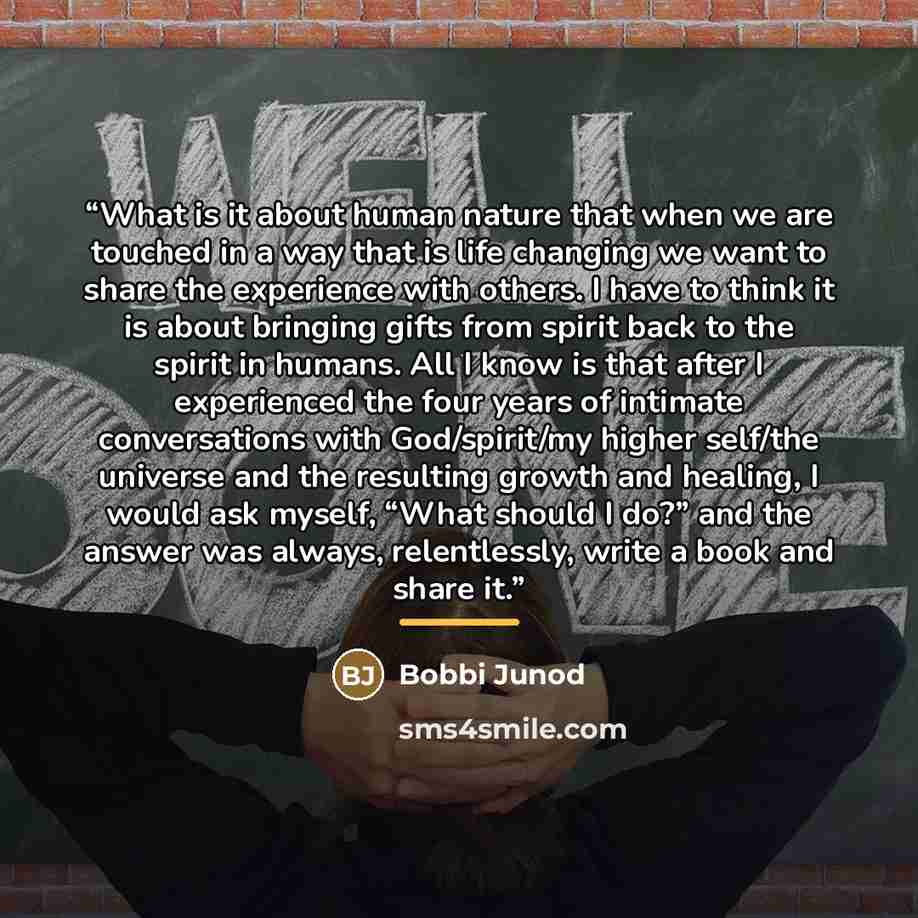 “What is it about human nature that when we are touched in a way that is life changing we want to share the experience with others. I have to think it is about bringing gifts from spirit back to the spirit in humans. All I know is that after I experienced the four years of intimate conversations…” quote by Bobbi Junod