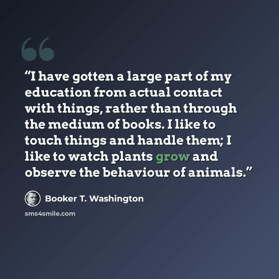 “I have gotten a large part of my education from actual contact with things, rather than through the medium of books. I like to touch things and handle them; I like to watch plants grow and observe the behaviour of animals.” quote by Booker T. Washington
