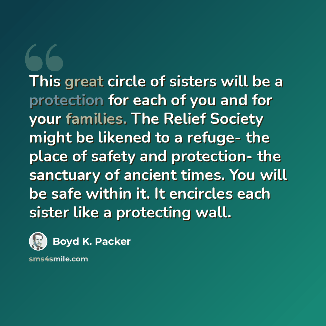 “This great circle of sisters will be a protection for each of you and for your families. The Relief Society might be likened to a refuge- the place of safety and protection- the sanctuary of ancient times. You will be safe within it. It encircles each sister like a protecting wall.” quote by Boyd K. Packer