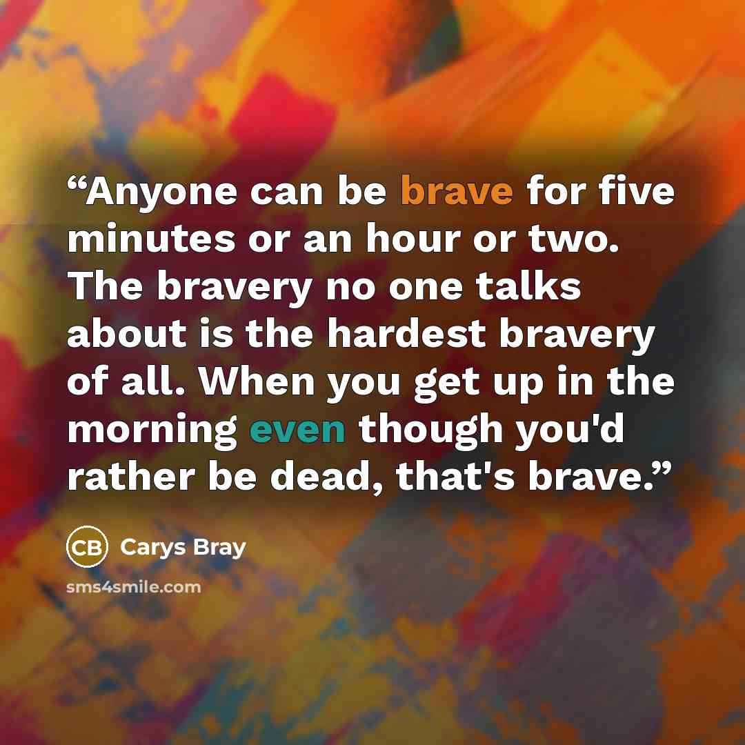 “Anyone can be brave for five minutes or an hour or two. The bravery no one talks about is the hardest bravery of all. When you get up in the morning even though you'd rather be dead, that's brave.” quote by Carys Bray