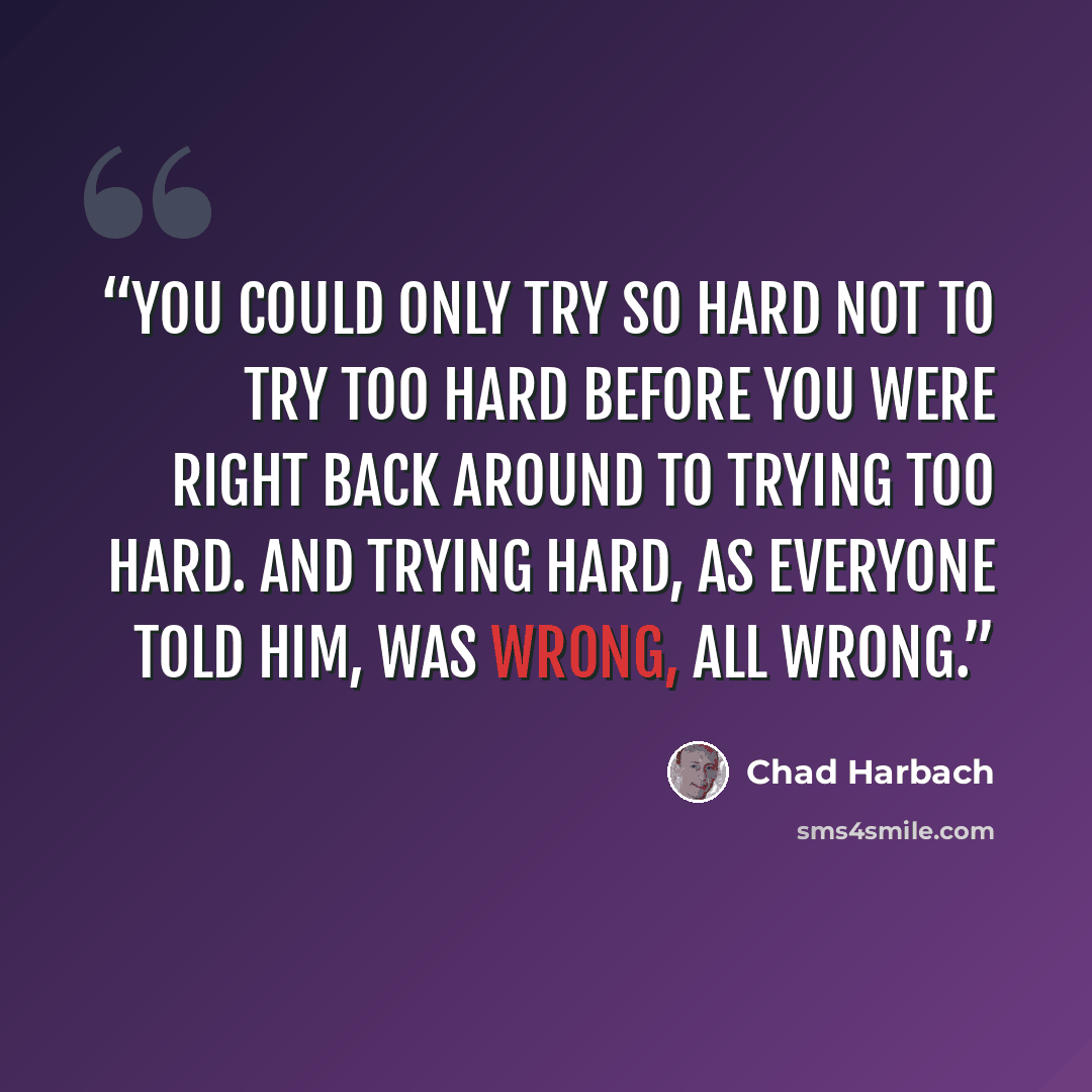 “You could only try so hard not to try too hard before you were right back around to trying too hard. And trying hard, as everyone told him, was wrong, all wrong.” quote by Chad Harbach