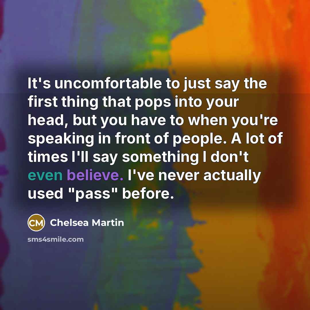 “It's uncomfortable to just say the first thing that pops into your head, but you have to when you're speaking in front of people. A lot of times I'll say something I don't even believe. I've never actually used "pass" before.” quote by Chelsea Martin
