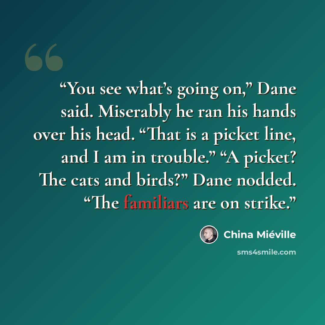 “You see what’s going on,” Dane said. Miserably he ran his hands over his head. “That is a picket line, and I am in trouble.” “A picket? The cats and birds?” Dane nodded. “The familiars are on strike.” quote by China Miéville