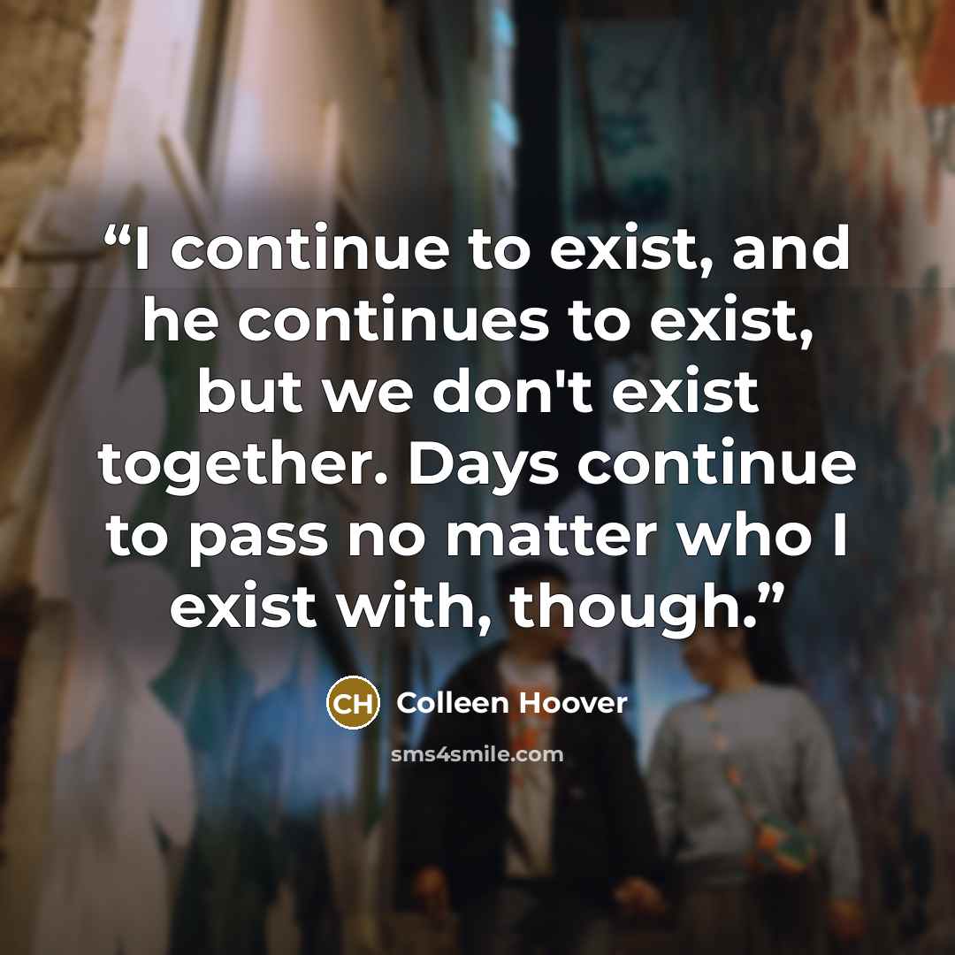 “I continue to exist, and he continues to exist, but we don't exist together. Days continue to pass no matter who I exist with, though.” quote by Colleen Hoover