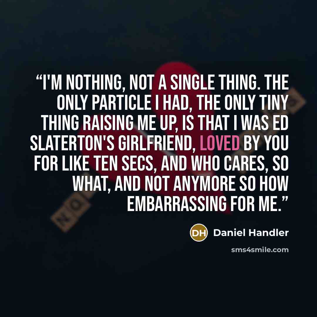 “I'm nothing, not a single thing. The only particle I had, the only tiny thing raising me up, is that I was Ed Slaterton's girlfriend, loved by you for like ten secs, and who cares, so what, and not anymore so how embarrassing for me.” quote by Daniel Handler