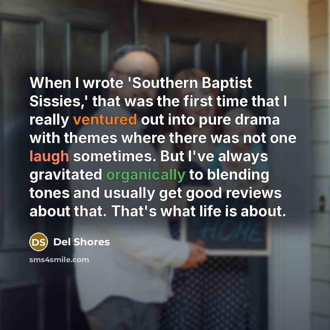 “When I wrote 'Southern Baptist Sissies,' that was the first time that I really ventured out into pure drama with themes where there was not one laugh sometimes. But I've always gravitated organically to blending tones and usually get good reviews about that. That's what life is about.” quote by Del Shores