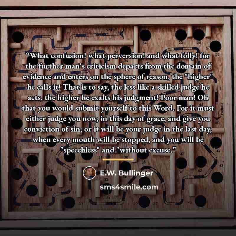 “What confusion! what perversion! and what folly! for the further man's criticism departs from the domain of evidence and enters on the sphere of reason, the "higher" he calls it! That is to say, the less like a skilled judge he acts, the higher he exalts his judgment! Poor man! Oh that you would…” quote by E.W. Bullinger