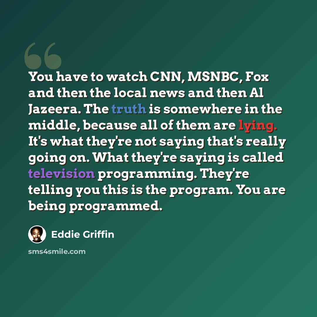 “You have to watch CNN, MSNBC, Fox and then the local news and then Al Jazeera. The truth is somewhere in the middle, because all of them are lying. It's what they're not saying that's really going on. What they're saying is called television programming. They're telling you this is the program…” quote by Eddie Griffin