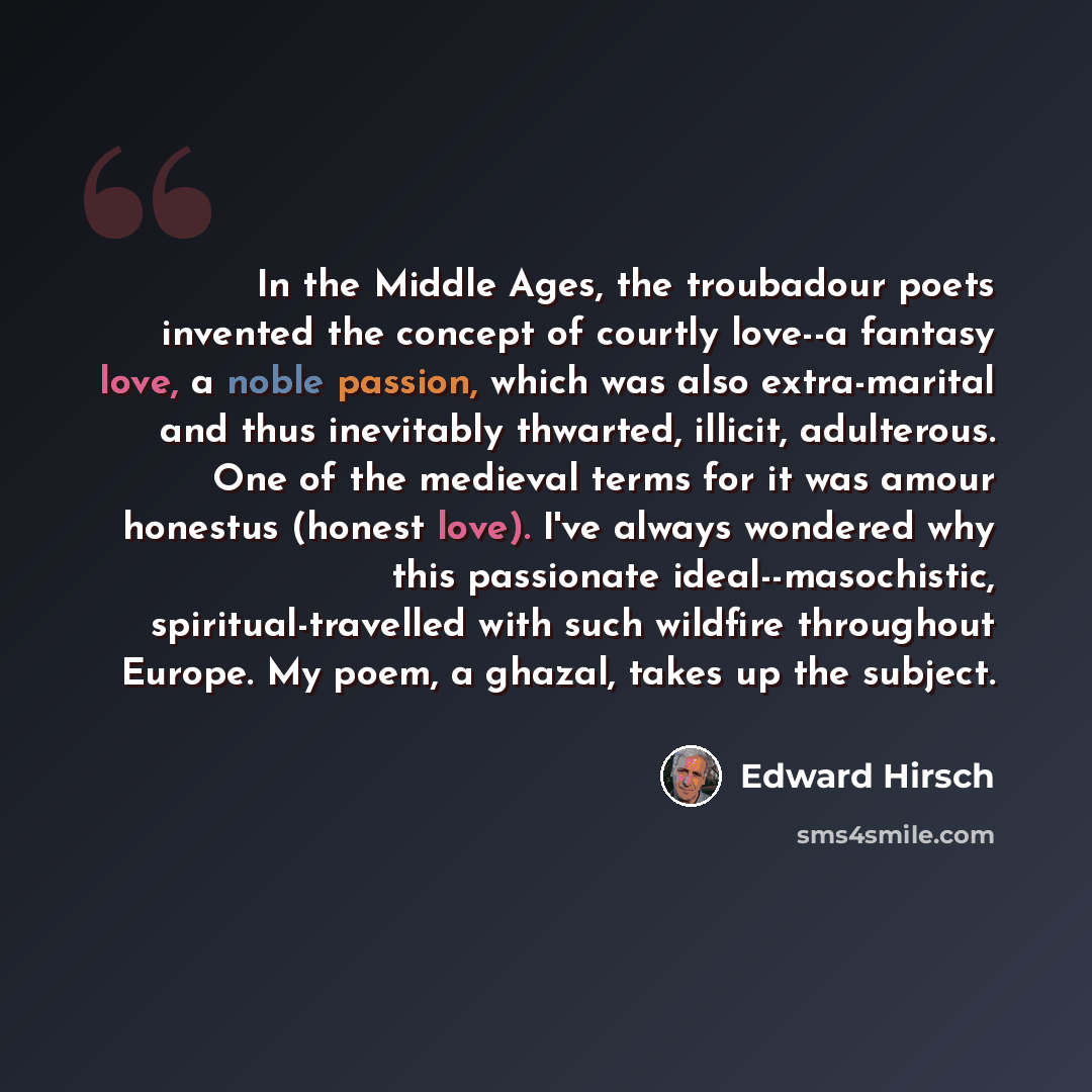 “In the Middle Ages, the troubadour poets invented the concept of courtly love--a fantasy love, a noble passion, which was also extra-marital and thus inevitably thwarted, illicit, adulterous. One of the medieval terms for it was amour honestus (honest love). I've always wondered why this…” quote by Edward Hirsch