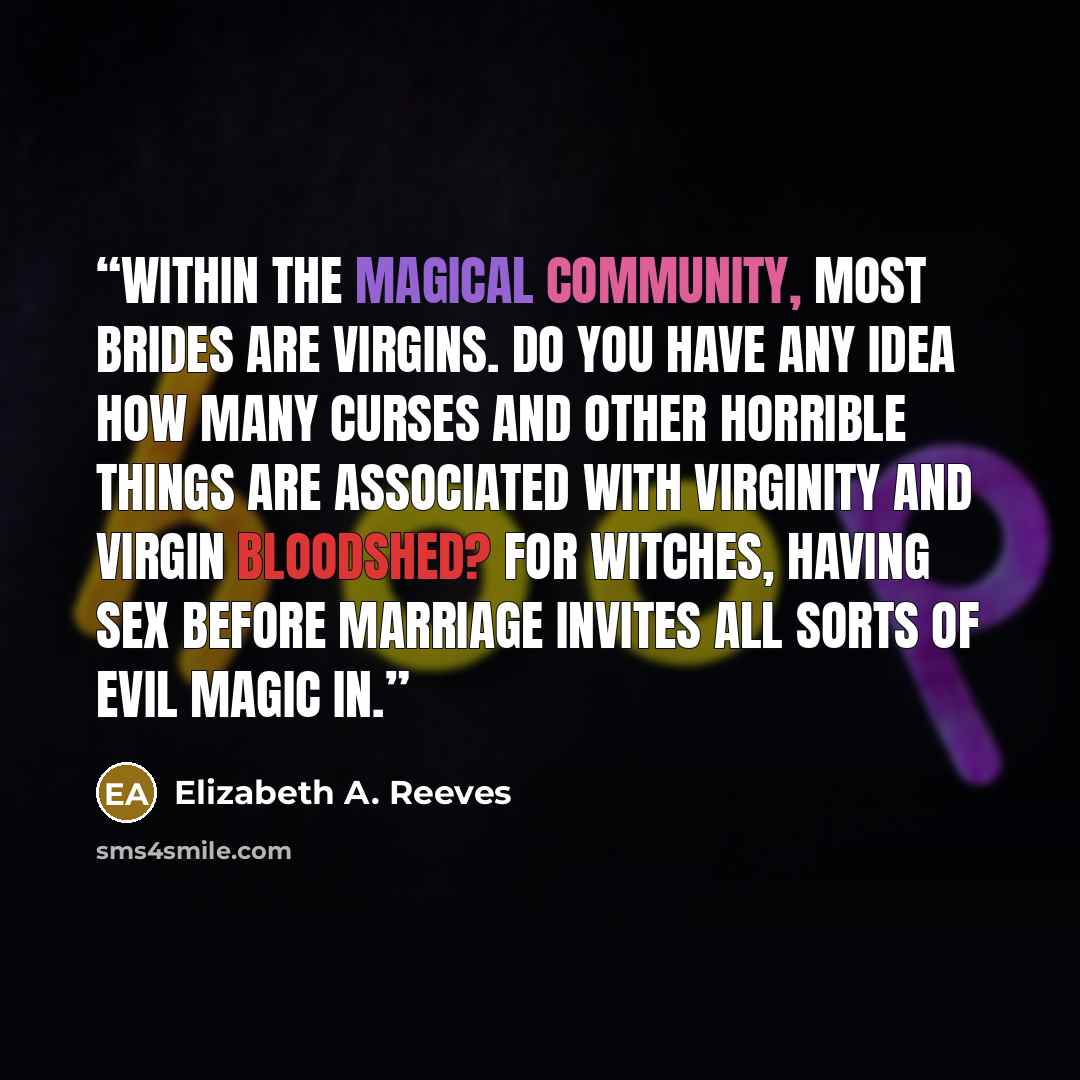 “Within the magical community, most brides are virgins. Do you have any idea how many curses and other horrible things are associated with virginity and virgin bloodshed? For witches, having sex before marriage invites all sorts of evil magic in.” quote by Elizabeth A. Reeves