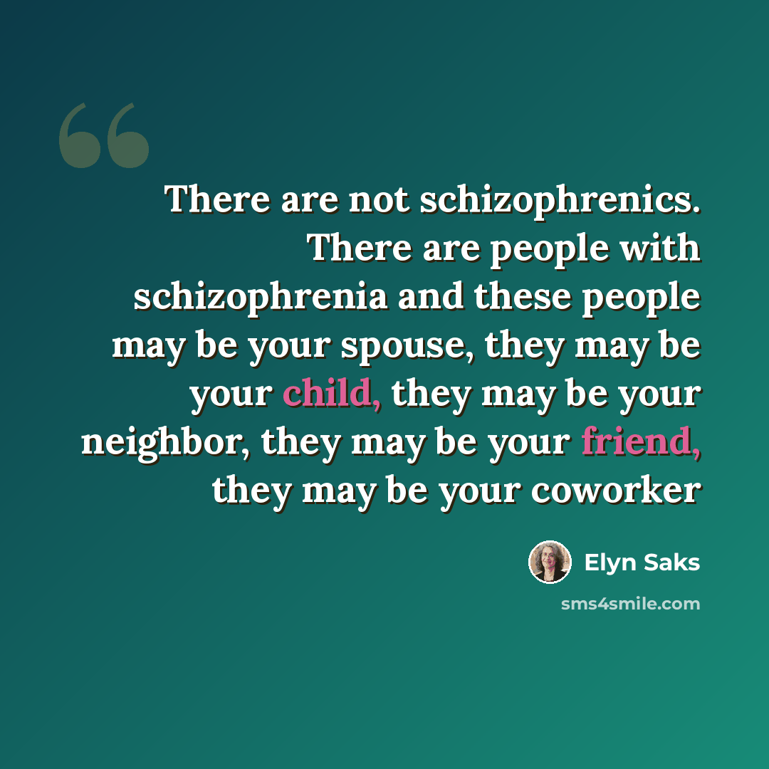 “There are not schizophrenics. There are people with schizophrenia and these people may be your spouse, they may be your child, they may be your neighbor, they may be your friend, they may be your coworker” quote by Elyn Saks