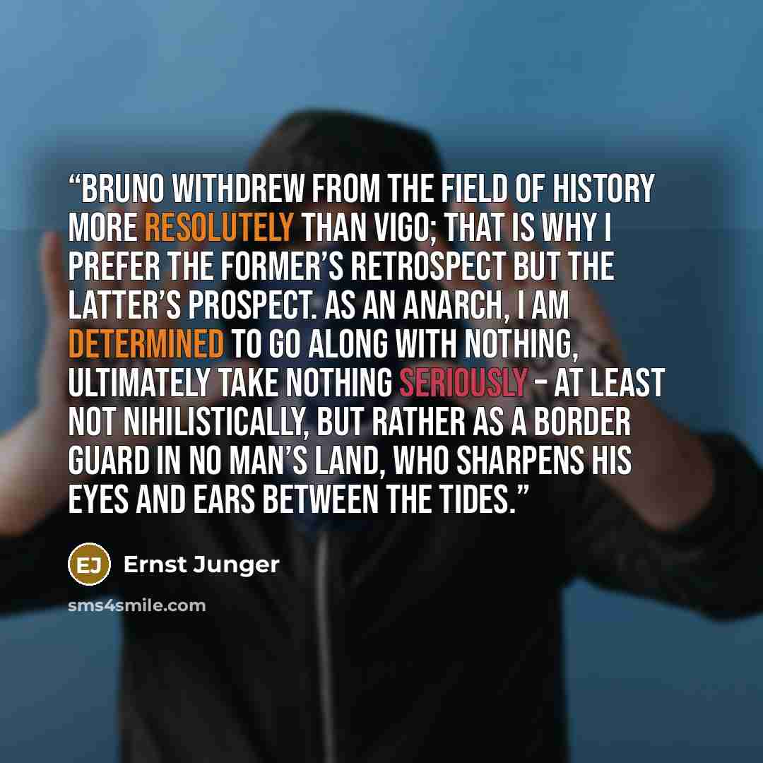 “Bruno withdrew from the field of history more resolutely than Vigo; that is why I prefer the former’s retrospect but the latter’s prospect. As an anarch, I am determined to go along with nothing, ultimately take nothing seriously – at least not nihilistically, but rather as a border guard in no…” quote by Ernst Jünger