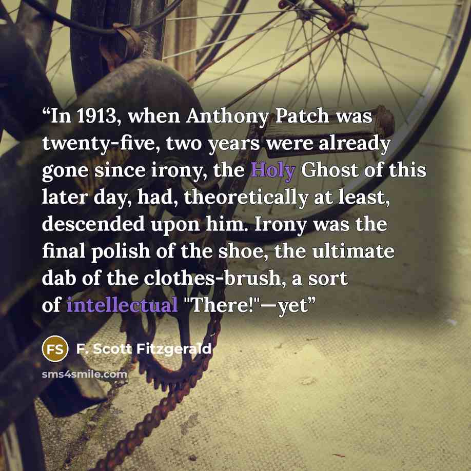 “In 1913, when Anthony Patch was twenty-five, two years were already gone since irony, the Holy Ghost of this later day, had, theoretically at least, descended upon him. Irony was the final polish of the shoe, the ultimate dab of the clothes-brush, a sort of intellectual "There!"—yet” quote by F. Scott Fitzgerald