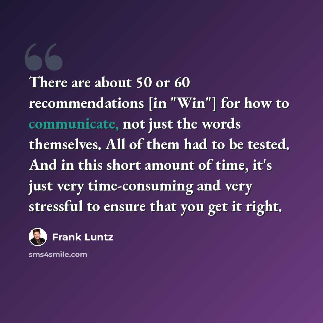 “There are about 50 or 60 recommendations [in "Win"] for how to communicate, not just the words themselves. All of them had to be tested. And in this short amount of time, it's just very time-consuming and very stressful to ensure that you get it right.” quote by Frank Luntz