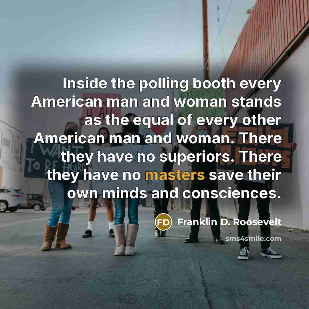 “Inside the polling booth every American man and woman stands as the equal of every other American man and woman. There they have no superiors. There they have no masters save their own minds and consciences.” quote by Franklin D. Roosevelt