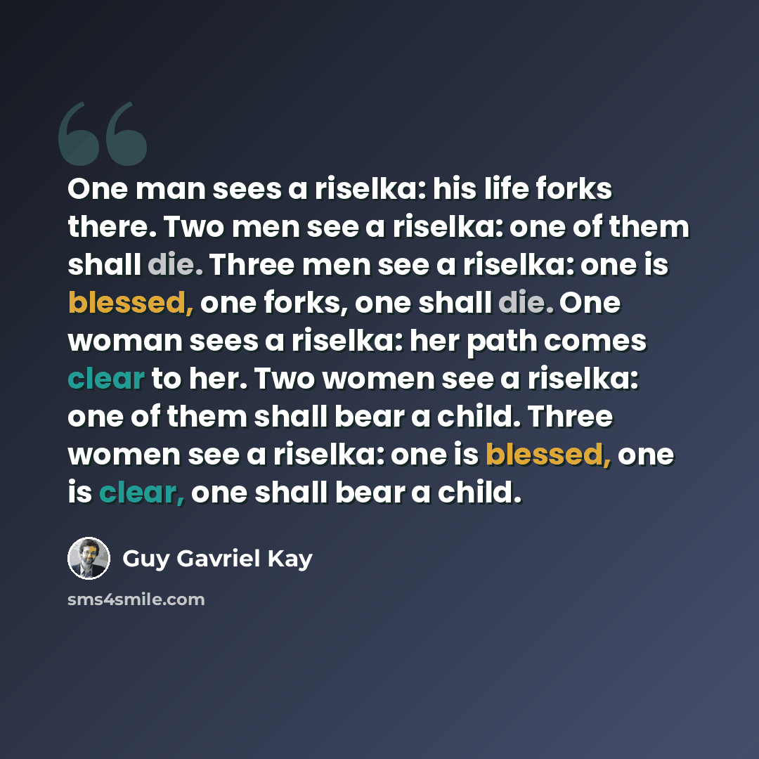 “One man sees a riselka: his life forks there. Two men see a riselka: one of them shall die. Three men see a riselka: one is blessed, one forks, one shall die. One woman sees a riselka: her path comes clear to her. Two women see a riselka: one of them shall bear a child. Three women see a riselka…” quote by Guy Gavriel Kay