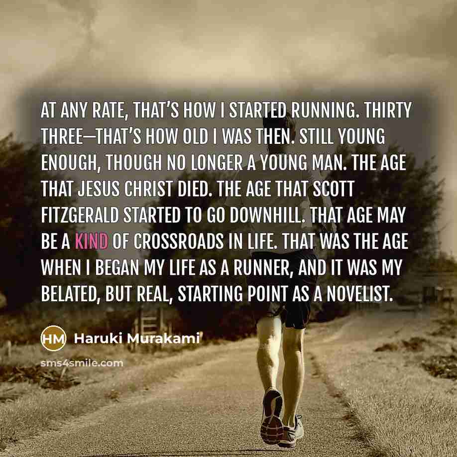 “At any rate, that’s how I started running. Thirty three—that’s how old I was then. Still young enough, though no longer a young man. The age that Jesus Christ died. The age that Scott Fitzgerald started to go downhill. That age may be a kind of crossroads in life. That was the age when I began my…” quote by Haruki Murakami