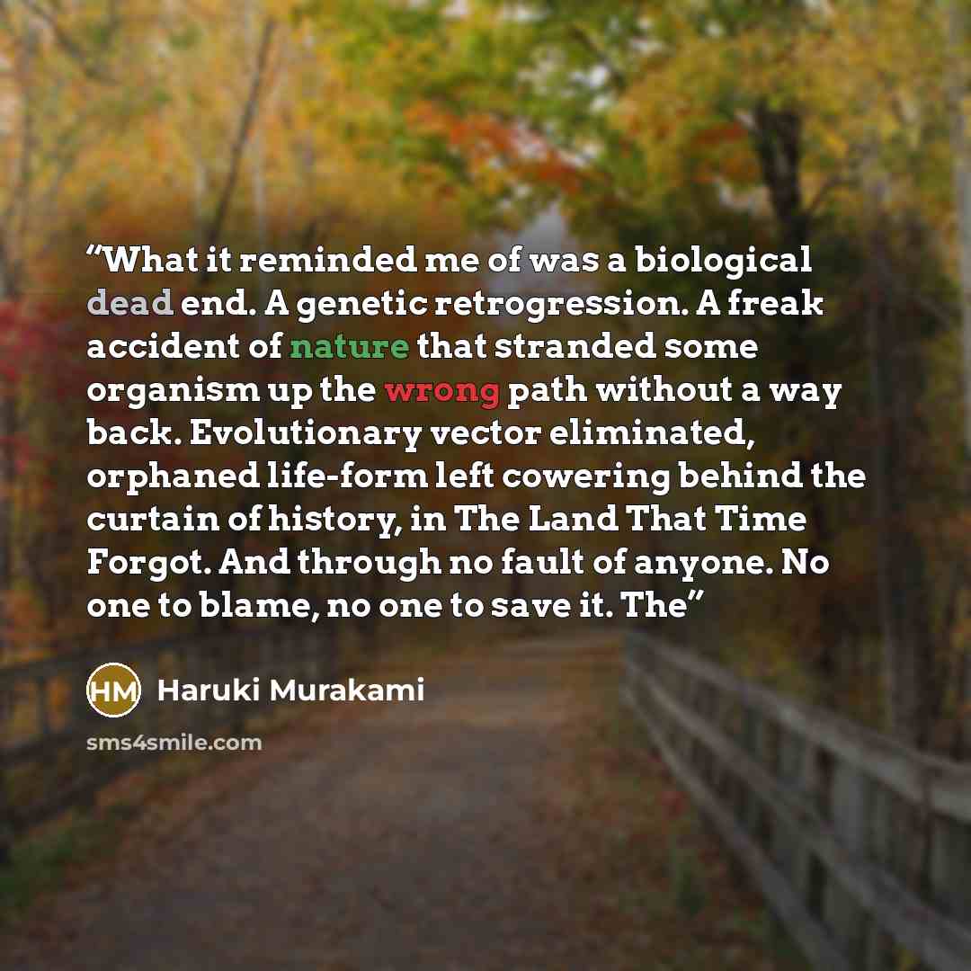 “What it reminded me of was a biological dead end. A genetic retrogression. A freak accident of nature that stranded some organism up the wrong path without a way back. Evolutionary vector eliminated, orphaned life-form left cowering behind the curtain of history, in The Land That Time Forgot. And…” quote by Haruki Murakami