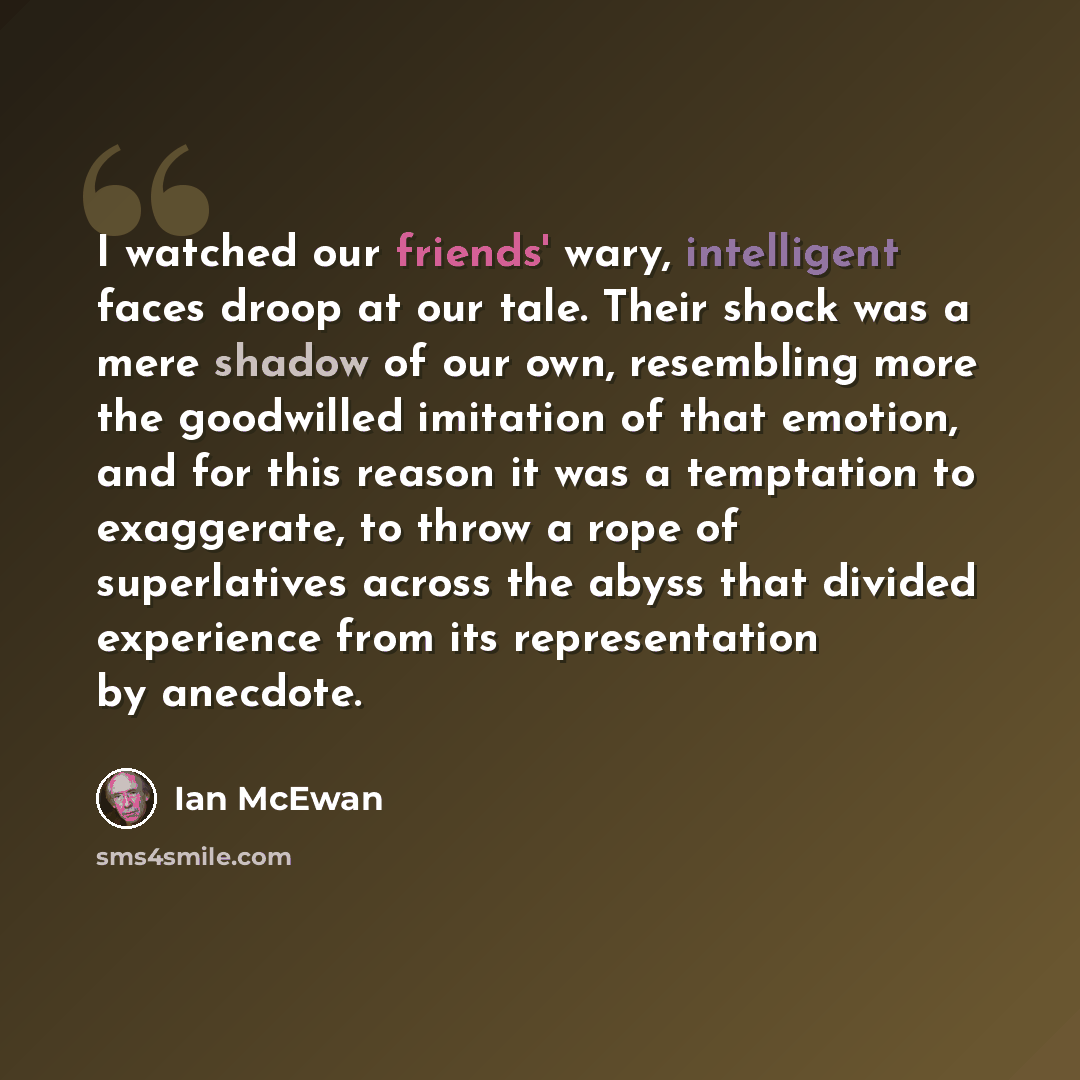 “I watched our friends' wary, intelligent faces droop at our tale. Their shock was a mere shadow of our own, resembling more the goodwilled imitation of that emotion, and for this reason it was a temptation to exaggerate, to throw a rope of superlatives across the abyss that divided experience from…” quote by Ian Mcewan