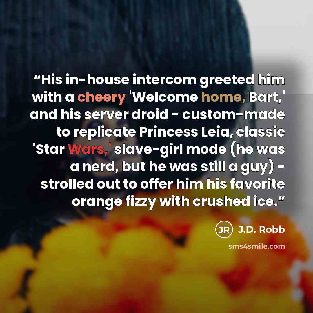 “His in-house intercom greeted him with a cheery 'Welcome home, Bart,' and his server droid - custom-made to replicate Princess Leia, classic 'Star Wars,' slave-girl mode (he was a nerd, but he was still a guy) - strolled out to offer him his favorite orange fizzy with crushed ice.” quote by J.D. Robb