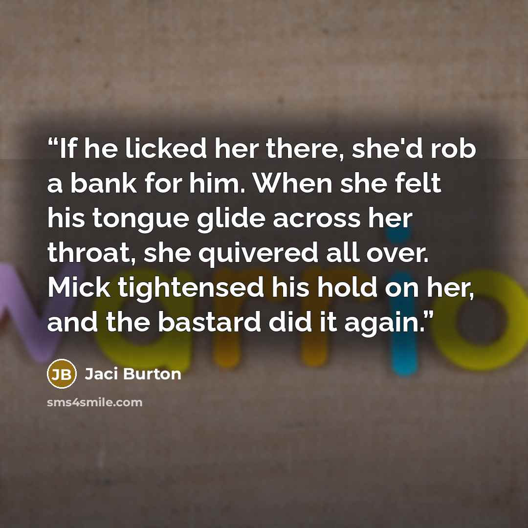 “If he licked her there, she'd rob a bank for him. When she felt his tongue glide across her throat, she quivered all over. Mick tightensed his hold on her, and the bastard did it again.” quote by Jaci Burton