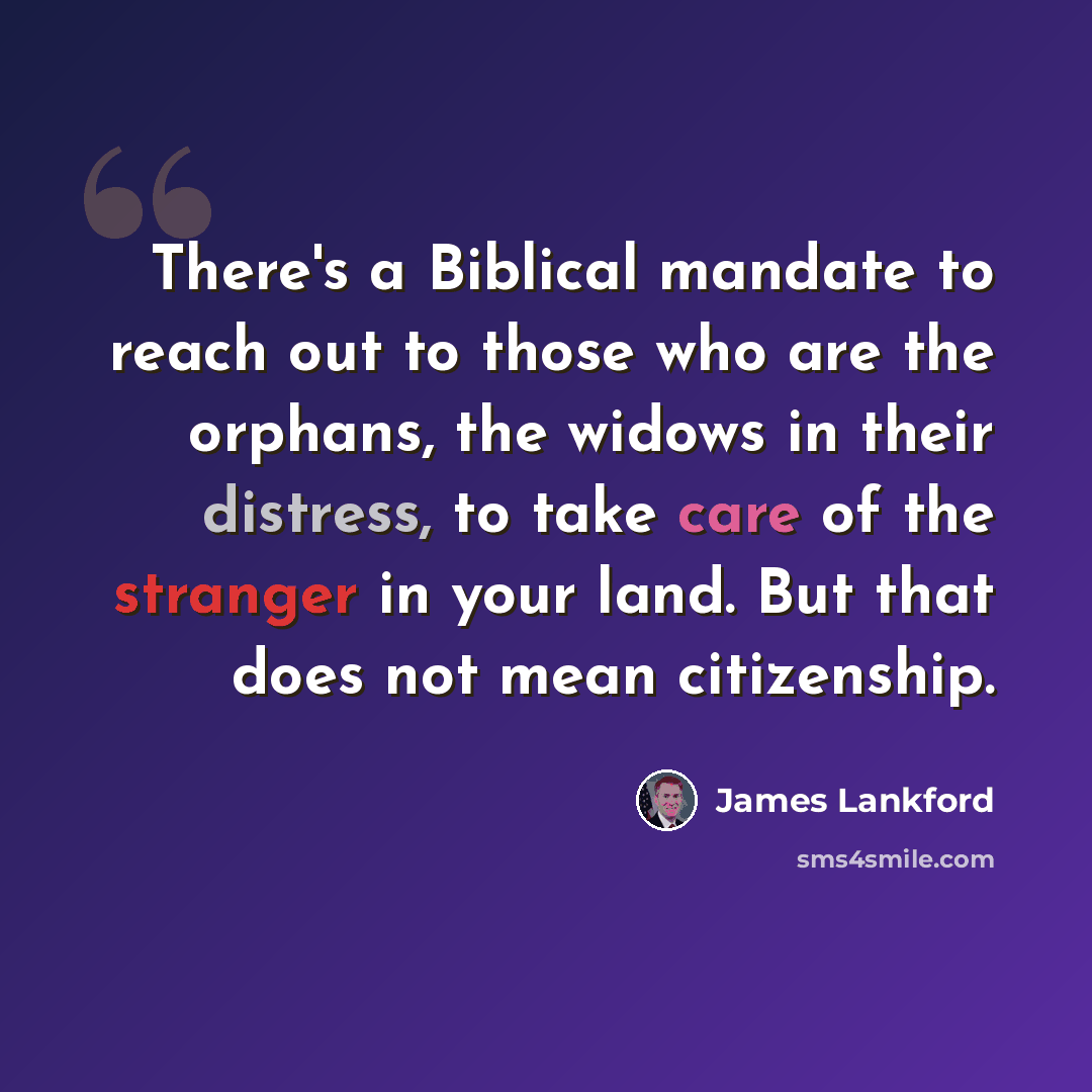 “There's a Biblical mandate to reach out to those who are the orphans, the widows in their distress, to take care of the stranger in your land. But that does not mean citizenship.” quote by James Lankford