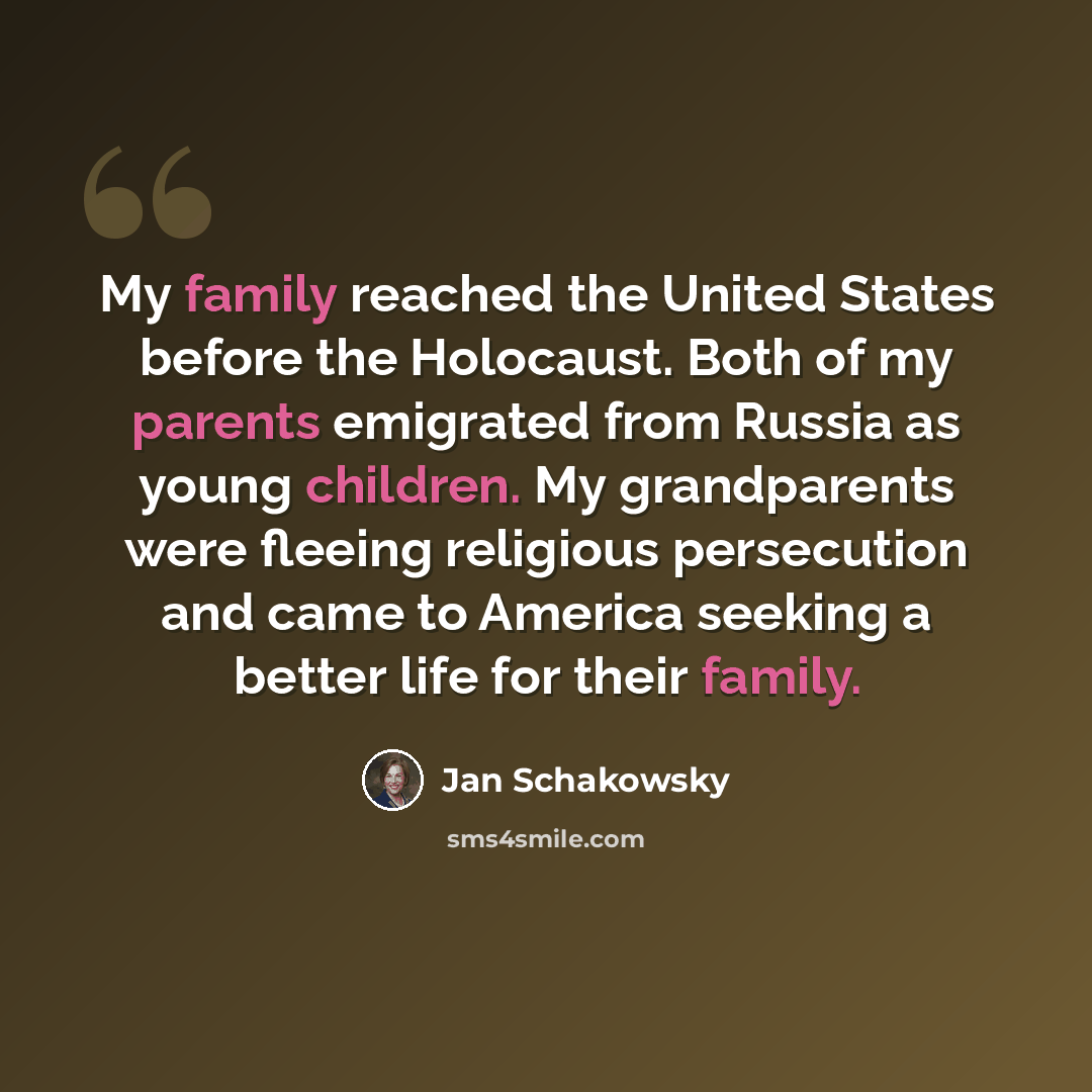“My family reached the United States before the Holocaust. Both of my parents emigrated from Russia as young children. My grandparents were fleeing religious persecution and came to America seeking a better life for their family.” quote by Jan Schakowsky